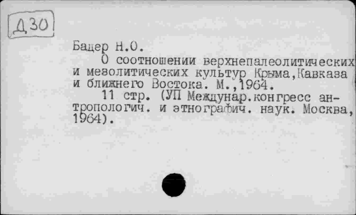 ﻿ДЗОІ
Бадер Н.О.
О соотношении верхнепалеолитических и мезолитических культур Крыма,Кавказа и ближнего Востока". М.,1964.
11 стр. (УП Междунар.конгресс антропологии. и этнографии. наук. Москва,